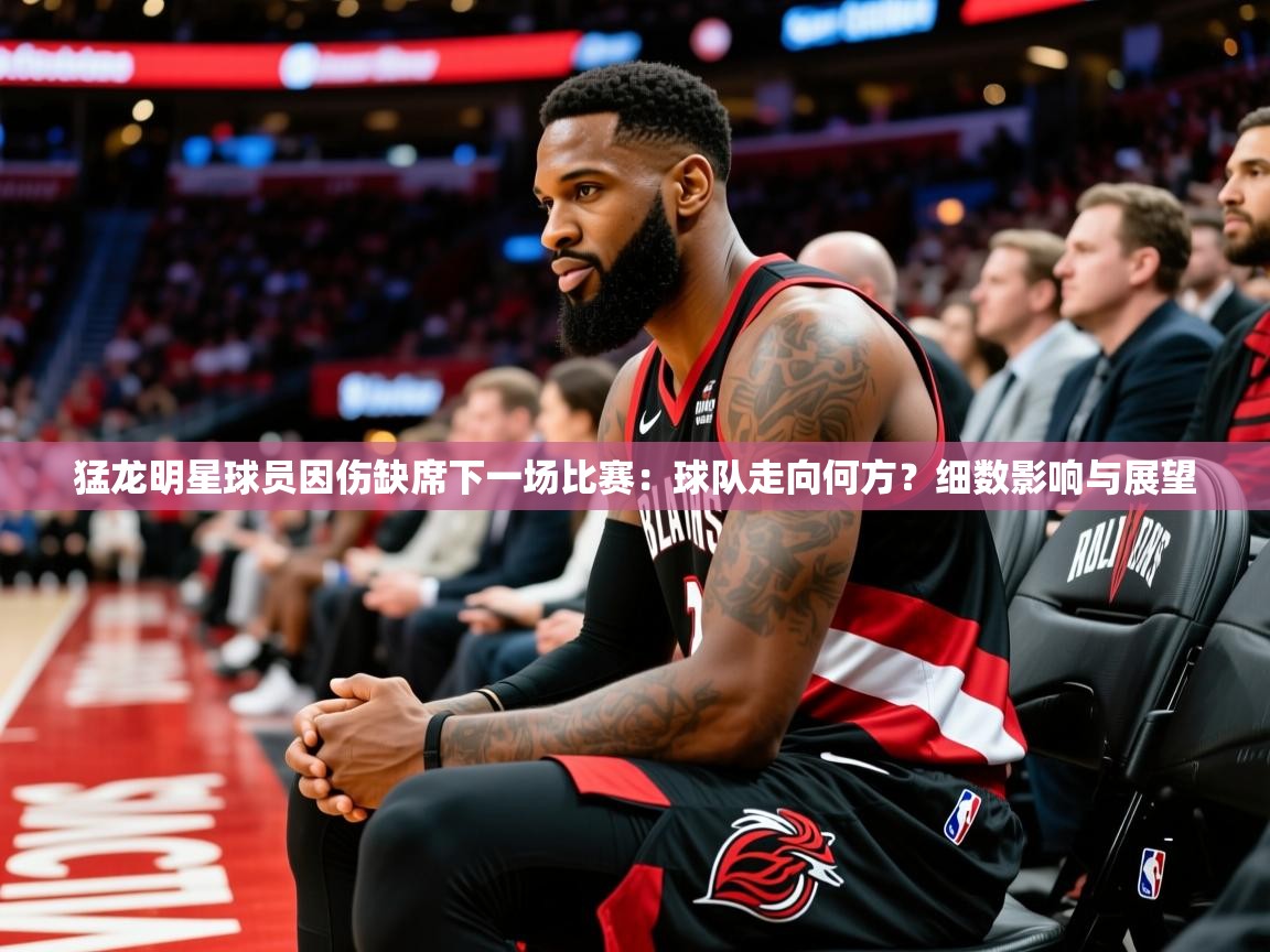 2025ued体育赛事猛龙明星球员因伤缺席下一场比赛:球队走向何方?细数影响与展望 第4张